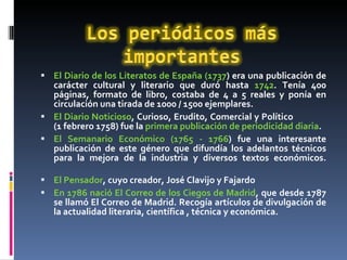 El Diario de los Literatos de España (1737 ) era una publicación de carácter cultural y literario que duró hasta  1742 . Tenía 400 páginas, formato de libro, costaba de 4 a 5 reales y ponía en circulación una tirada de 1000 / 1500 ejemplares.  El Diario Noticioso , Curioso, Erudito, Comercial y Político  (1 febrero 1758) fue la  primera publicación de periodicidad diaria .  El Semanario Económico (1765 - 1766 ) fue una interesante publicación de este género que difundía los adelantos técnicos para la mejora de la industria y diversos textos económicos. El Pensador , cuyo creador, José Clavijo y Fajardo En 1786 nació El Correo de los Ciegos de Madrid , que desde 1787 se llamó El Correo de Madrid. Recogía artículos de divulgación de la actualidad literaria, científica , técnica y económica.  