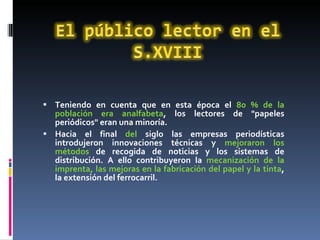 Teniendo en cuenta que en esta época el  80 % de la población era analfabeta , los lectores de "papeles periódicos" eran una minoría. Hacia el final  del  siglo las empresas periodísticas introdujeron innovaciones técnicas y  mejoraron los métodos  de recogida de noticias y los sistemas de distribución. A ello contribuyeron la  mecanización de la imprenta, las mejoras en la fabricación del papel y la tinta , la extensión del ferrocarril. 
