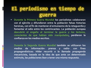 Durante la Primera Guerra Mundial  los periodistas colaboraron con el ejército y difundieron entre la población falsas historias heroicas, con el fin de mantener el entusiasmo de la retaguardia y fomentar el odio entre los contrincantes. La población europea  descubrió el engaño al terminar la guerra y los lectores, conscientes de que habían sido manipulados , perdieron la confianza en los medios escritos. Durante la Segunda Guerra Mundial  también se utilizaron los medios de información- prensa y radio- con fines propagandísticos: Hitler recurrió a la llamada propaganda mecanicista, basada en la idea de que ante un determinado estímulo, las poblaciones iban a tener una misma respuesta. 
