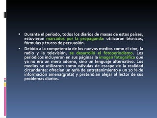 Durante el periodo, todos los diarios de masas de estos países, estuvieron  marcados por la propaganda : utilizaron técnicas, fórmulas y trucos de persuasión. Debido a la competencia de los nuevos medios como el cine, la radio y la televisión,  se desarrolló el fotoperiodismo . Los periódicos incluyeron en sus páginas la  imagen fotográfica  que ya no era un mero adorno, sino un lenguaje alternativo. Los medios se utilizaron como válvulas de escape de la realidad circundante: ofrecían un 90% de entretenimiento y un 10 % de información amena(grata) y pretendían alejar al lector de sus problemas diarios. 