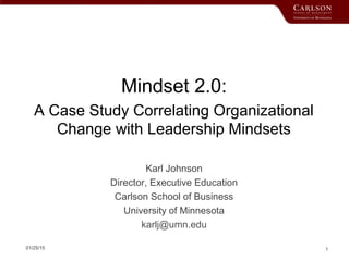 01/25/15 1
Mindset 2.0:
A Case Study Correlating Organizational
Change with Leadership Mindsets
Karl Johnson
Director, Executive Education
Carlson School of Business
University of Minnesota
karlj@umn.edu
 