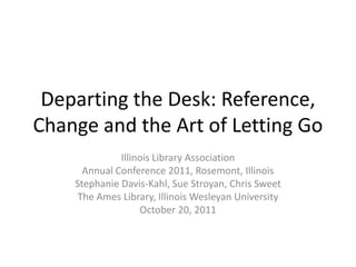 Departing the Desk: Reference,
Change and the Art of Letting Go
              Illinois Library Association
      Annual Conference 2011, Rosemont, Illinois
    Stephanie Davis-Kahl, Sue Stroyan, Chris Sweet
     The Ames Library, Illinois Wesleyan University
                   October 20, 2011
 