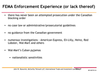 FEMA Enforcement Experience (or lack thereof) there has never been an attempted prosecution under the Canadian blocking order no case law or administrative/prosecutorial guidelines no guidance from the Canadian government numerous investigations - American Express, Eli-Lilly, Heinz, Red Lobster, Wal-Mart and others Wal-Mart’s Cuban pyjamas nationalistic senstivities  