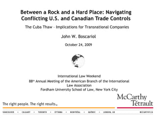 Between a Rock and a Hard Place: Navigating Conflicting U.S. and Canadian Trade Controls John W. Boscariol  October 24, 2009   International Law Weekend 88 th  Annual Meeting of the American Branch of the International Law Association Fordham University School of Law, New York City The Cuba Thaw – Implications for Transnational Companies 