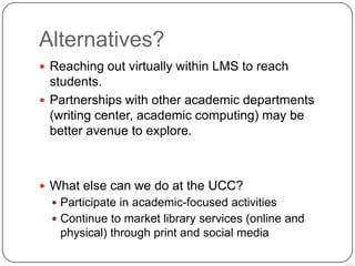 Alternatives?Reaching out virtually within LMS to reach students.Partnerships with other academic departments (writing center, academic computing) may be better avenue to explore.  What else can we do at the UCC?Participate in academic-focused activitiesContinue to market library services (online and physical) through print and social media