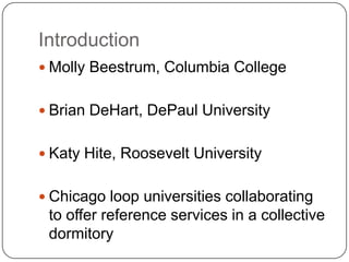 IntroductionMolly Beestrum, Columbia CollegeBrian DeHart, DePaul UniversityKaty Hite, Roosevelt UniversityChicago loop universities collaborating to offer reference services in a collective dormitory