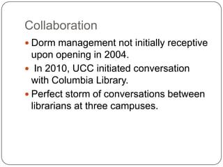 CollaborationDorm management not initially receptive upon openingin 2004.  In 2010, UCC initiated conversation with Columbia Library.  Perfect storm of conversations between librarians at three campuses.  
