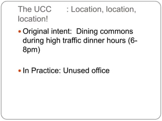The UCC	: Location, location, location!Original intent:  Dining commons during high traffic dinner hours (6-8pm)In Practice: Unused office 