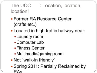 The UCC	: Location, location, location!Former RA Resource Center (crafts,etc.)Located in high traffic hallway near:Laundry roomComputer LabFitness CenterMultimedia/gaming roomNot “walk-in friendly”Spring 2011: Partially Reclaimed by RAs