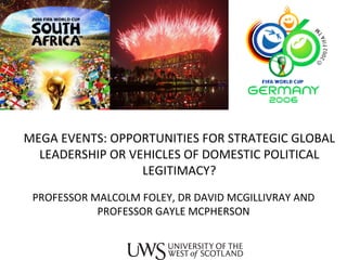 MEGA EVENTS: OPPORTUNITIES FOR STRATEGIC GLOBAL LEADERSHIP OR VEHICLES OF DOMESTIC POLITICAL LEGITIMACY? PROFESSOR MALCOLM FOLEY, DR DAVID MCGILLIVRAY AND PROFESSOR GAYLE MCPHERSON 