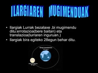 • Ilargiak Lurrak bezalaxe ,bi mugimendu 
ditu:errotazioa(bere baitan) eta 
translazioa(lurraren inguruan.) 
• Ilargiak bira egiteko 28egun behar ditu. 
 
