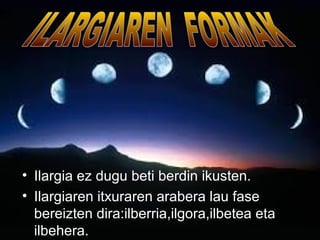 • Ilargia ez dugu beti berdin ikusten. 
• Ilargiaren itxuraren arabera lau fase 
bereizten dira:ilberria,ilgora,ilbetea eta 
ilbehera. 
 