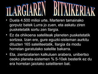 • Duela 4.500 milioi urte, Marteren tamainako 
gorputz batek Lurra jo zuen, eta askatu ziren 
pusketetatik sortu zen Ilargia. 
• Ez da ohikoena sateliteak planeten pusketetatik 
sortzea. Izan ere, gure eguzki-sisteman aurkitu 
dituzten 165 sateliteetatik, Ilargia da modu 
horretan garatutako satelite bakarra. 
• Eta, zientzialarien kalkuluen arabera, unibertso 
osoko planeta-sistemen % 5-10ek besterik ez du 
era horretan jaiotako sateliteren bat. 
 