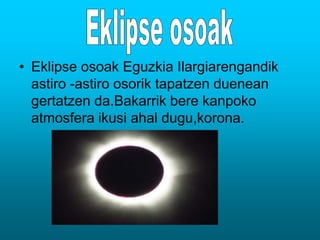 • Eklipse osoak Eguzkia Ilargiarengandik 
astiro -astiro osorik tapatzen duenean 
gertatzen da.Bakarrik bere kanpoko 
atmosfera ikusi ahal dugu,korona. 
 