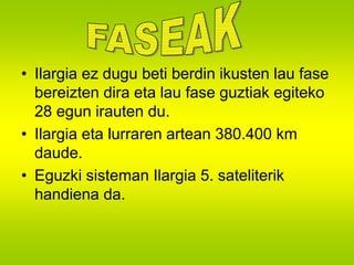 • Ilargia ez dugu beti berdin ikusten lau fase 
bereizten dira eta lau fase guztiak egiteko 
28 egun irauten du. 
• Ilargia eta lurraren artean 380.400 km 
daude. 
• Eguzki sisteman Ilargia 5. sateliterik 
handiena da. 
 
