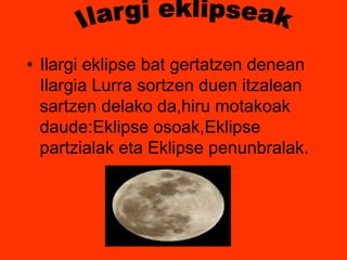 • Ilargi eklipse bat gertatzen denean 
Ilargia Lurra sortzen duen itzalean 
sartzen delako da,hiru motakoak 
daude:Eklipse osoak,Eklipse 
partzialak eta Eklipse penunbralak. 
 