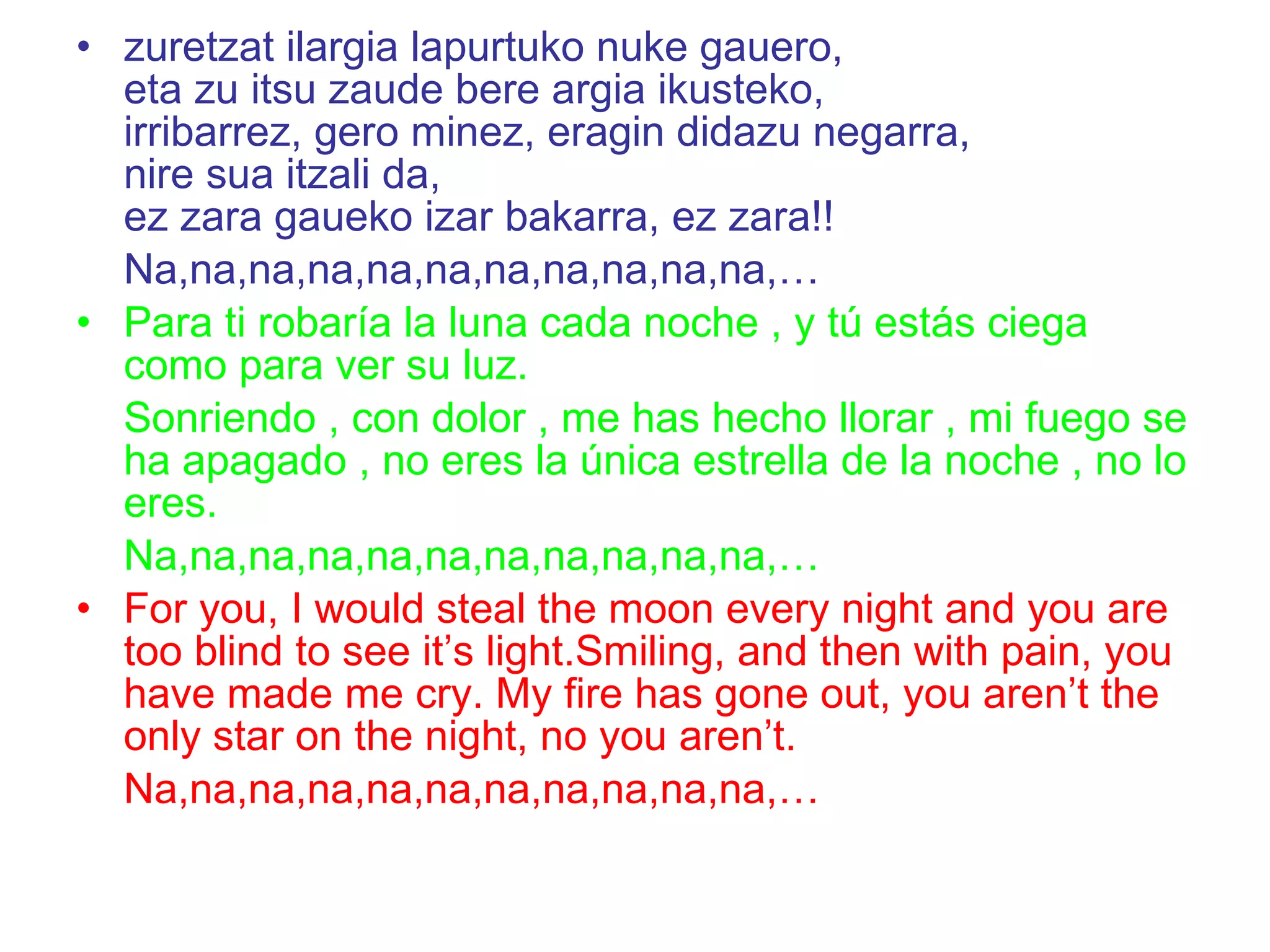 zuretzat ilargia lapurtuko nuke gauero, eta zu itsu zaude bere argia ikusteko, irribarrez, gero minez, eragin didazu negarra, nire sua itzali da, ez zara gaueko izar bakarra, ez zara!!   Na,na,na,na,na,na,na,na,na,na,na,… Para ti robaría la luna cada noche , y tú estás ciega como para ver su luz. Sonriendo , con dolor , me has hecho llorar , mi fuego se ha apagado , no eres la única estrella de la noche , no lo eres. Na,na,na,na,na,na,na,na,na,na,na,… For you, I would steal the moon every night and you are too blind to see it’s light.Smiling, and then with pain, you have made me cry. My fire has gone out, you aren’t the only star on the night, no you aren’t. Na,na,na,na,na,na,na,na,na,na,na,… 