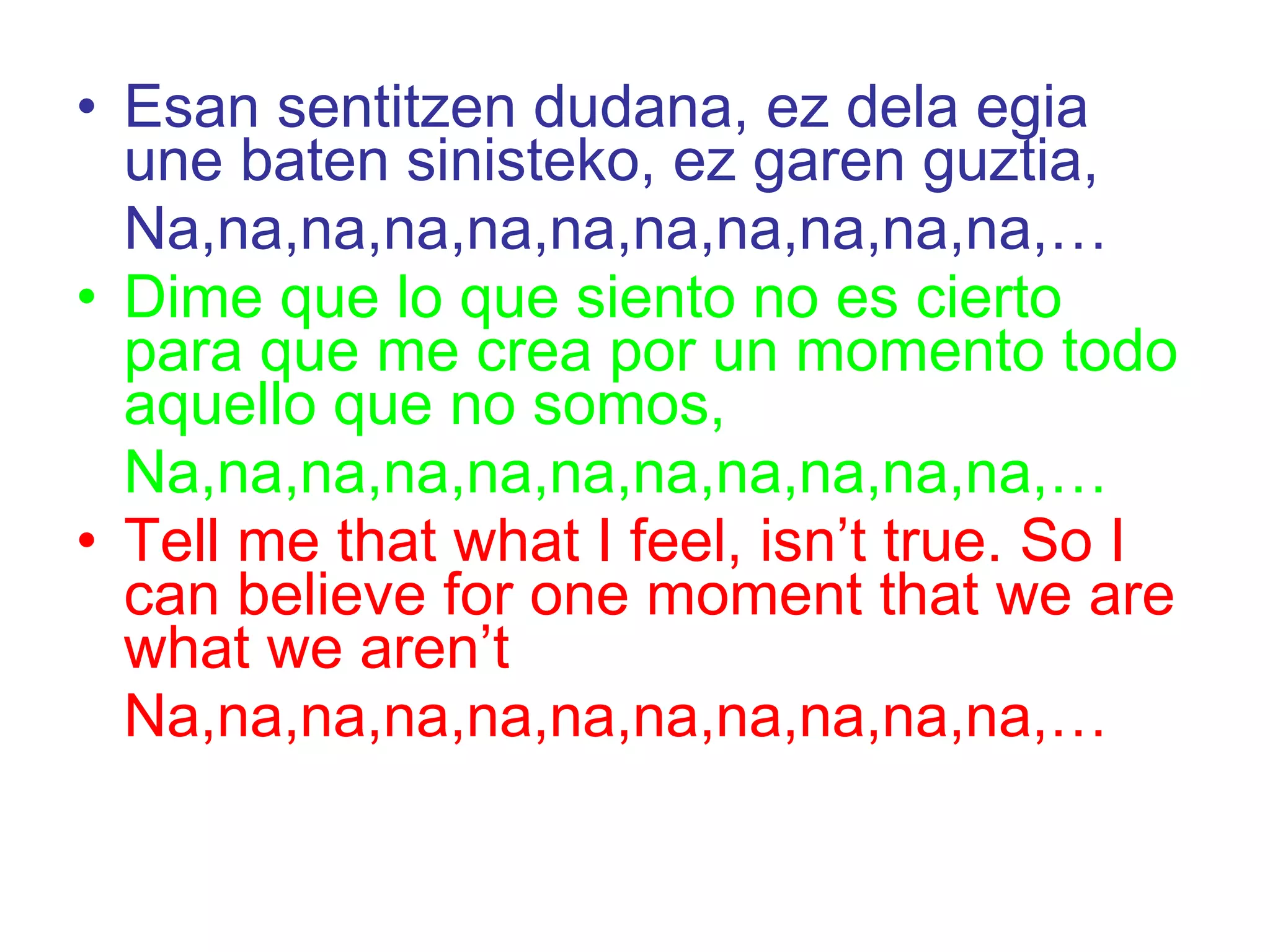 Esan sentitzen dudana, ez dela egia une baten sinisteko, ez garen guztia,  Na,na,na,na,na,na,na,na,na,na,na,… Dime que lo que siento no es cierto para que me crea por un momento todo aquello que no somos,  Na,na,na,na,na,na,na,na,na,na,na,… Tell me that what I feel, isn’t true. So I can believe for one moment that we are what we aren’t  Na,na,na,na,na,na,na,na,na,na,na,… 
