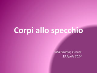 Corpi allo specchio 
Villa Bandini, Firenze 
13 Aprile 2014 
 