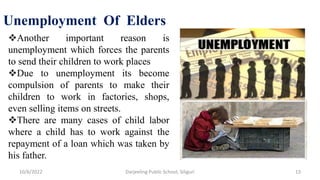 10/6/2022 Darjeeling Public School, Siliguri 13
Unemployment Of Elders
Another important reason is
unemployment which forces the parents
to send their children to work places
Due to unemployment its become
compulsion of parents to make their
children to work in factories, shops,
even selling items on streets.
There are many cases of child labor
where a child has to work against the
repayment of a loan which was taken by
his father.
 