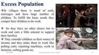Excess Population
In villages there is trend of early
marriages and have large number of
children. To fulfill the basic needs they
compel their children to do work.
 So they have no other choice but to
work and earn a little amount to support
their families
 They consider children as their source of
income and they make them to work like
pulling carts, repairing machines, work in
factories, selling goods etc.
14
10/6/2022 Darjeeling Public School, Siliguri
 