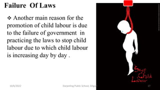  Another main reason for the
promotion of child labour is due
to the failure of government in
practicing the laws to stop child
labour due to which child labour
is increasing day by day .
Failure Of Laws
17
10/6/2022 Darjeeling Public School, Siliguri
 