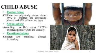 CHILD ABUSE
• Physical Abuse
Children are physically abuse about
69% of children are physically
abused and 52% of them are boys
• Sexual abuse
According to ILO report 53.22%
children specially girls are sexually
• Emotional abuse
Children are emotional abused.
According
10/6/2022 Darjeeling Public School, Siliguri 18
 