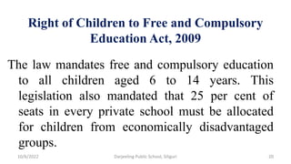 Right of Children to Free and Compulsory
Education Act, 2009
The law mandates free and compulsory education
to all children aged 6 to 14 years. This
legislation also mandated that 25 per cent of
seats in every private school must be allocated
for children from economically disadvantaged
groups.
10/6/2022 Darjeeling Public School, Siliguri 20
 
