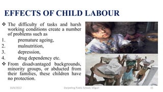 EFFECTS OF CHILD LABOUR
 The difficulty of tasks and harsh
working conditions create a number
of problems such as
1. premature ageing,
2. malnutrition,
3. depression,
4. drug dependency etc.
 From disadvantaged backgrounds,
minority groups, or abducted from
their families, these children have
no protection.
10/6/2022 21
Darjeeling Public School, Siliguri
 