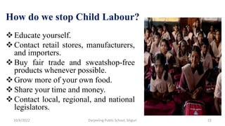 How do we stop Child Labour?
Educate yourself.
Contact retail stores, manufacturers,
and importers.
Buy fair trade and sweatshop-free
products whenever possible.
Grow more of your own food.
Share your time and money.
Contact local, regional, and national
legislators.
10/6/2022 22
Darjeeling Public School, Siliguri
 