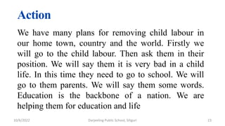 Action
We have many plans for removing child labour in
our home town, country and the world. Firstly we
will go to the child labour. Then ask them in their
position. We will say them it is very bad in a child
life. In this time they need to go to school. We will
go to them parents. We will say them some words.
Education is the backbone of a nation. We are
helping them for education and life
23
10/6/2022 Darjeeling Public School, Siliguri
 