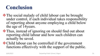 Conclusion
The social malady of child labour can be brought
under control, if each individual takes responsibility
of reporting about anyone employing a child below
the age of 14years.
Thus, instead of ignoring on should find out about
reporting child labour and how such children can
actually be saved.
Child labour can be controlled if the government
functions effectively with the support of the public.
10/6/2022 25
Darjeeling Public School, Siliguri
 