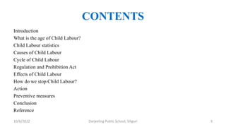 CONTENTS
Introduction
What is the age of Child Labour?
Child Labour statistics
Causes of Child Labour
Cycle of Child Labour
Regulation and Prohibition Act
Effects of Child Labour
How do we stop Child Labour?
Action
Preventive measures
Conclusion
Reference
10/6/2022 Darjeeling Public School, Siliguri 3
 