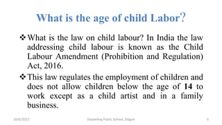 What is the age of child Labor?
What is the law on child labour? In India the law
addressing child labour is known as the Child
Labour Amendment (Prohibition and Regulation)
Act, 2016.
This law regulates the employment of children and
does not allow children below the age of 14 to
work except as a child artist and in a family
business.
10/6/2022 5
Darjeeling Public School, Siliguri
 