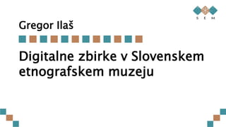 Gregor Ilaš
Digitalne zbirke v Slovenskem
etnografskem muzeju
 