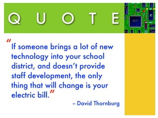 Q U O T                           E
“If someone brings a lot of new
 technology into your school
 district, and doesn’t provide
 staff development, the only
 thing that will change is your
 electric bill.”
                    -- David Thornburg
 