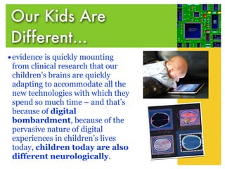 Our Kids Are
Different...
• evidence is quickly mounting
 from clinical research that our
 children’s brains are quickly
 adapting to accommodate all the
 new technologies with which they
 spend so much time – and that’s
 because of digital
 bombardment, because of the
 pervasive nature of digital
 experiences in children’s lives
 today, children today are also
 different neurologically.
 