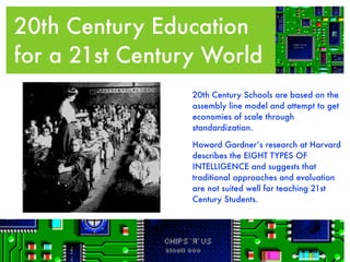 20th Century Education
for a 21st CenturyEducation
  20th Century World
                 20th Century Schools are based on the
                 assembly line model and attempt to get
                 economies of scale through
                 standardization.

                 Howard Gardner’s research at Harvard
                 describes the EIGHT TYPES OF
                 INTELLIGENCE and suggests that
                 traditional approaches and evaluation
                 are not suited well for teaching 21st
                 Century Students.
 