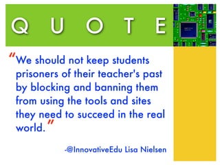 Q U O T                            E
“We should not keep students
 prisoners of their teacher's past
 by blocking and banning them
 from using the tools and sites
 they need to succeed in the real
 world. ”

           -@InnovativeEdu Lisa Nielsen
 