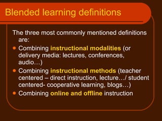 Blended learning definitions The three most commonly mentioned definitions are:  Combining  instructional modalities  (or delivery media: lectures, conferences, audio…) Combining  instructional methods  (teacher centered – direct instruction, lecture…/ student centered- cooperative learning, blogs…)  Combining  online and offline  instruction 