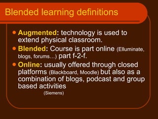 Blended learning definitions Augmented :  technology is used to extend physical classroom. Blended :  Course is part online  (Elluminate, blogs, forums…)  part f-2-f.  Online :  usually offered through closed platforms  (Blackboard, Moodle)  but also as a combination of blogs, podcast and group based activities  (Siemens) 