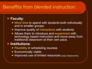 Beneffits from blended instruction: Faculty : More time  to spend with students both individually and in smaller groups. Improve quality of  interactions  with students Allows them to introduce and  experiment  with  technology based instruction and move away from traditional classroom at their own pace.  Institutions : Flexibility  in scheduling courses Economically viable  Improved use of limited resources  (expl. Classrooms) 