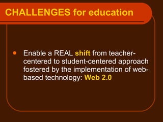 CHALLENGES for education Enable a REAL  shift  from teacher-centered to student-centered approach fostered by the implementation of web-based technology:  Web 2.0 