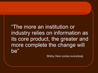 “ The more an institution or industry relies on information as its core product, the greater and more complete the change will be”  Shirky  Here comes everybody 