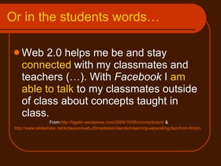 Or in the students words…  Web 2.0 helps me be and stay  connected  with my classmates and teachers (…). With  Facebook  I  am able to talk  to my classmates outside of class about concepts taught in class. From: http://bgatin.wordpress.com/2009/10/06/connectivism/  & http://www.slideshare.net/kclauson/web-20mediated-blended-learning-separating-fact-from-fiction   