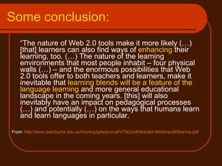 Some conclusion: “ The nature of Web 2.0 tools make it more likely (…) [that] learners can also find ways of  enhancing  their learning, too. (…) The nature of the learning environments that most people inhabit – four physical walls (…) – and the enormous possibilities that Web 2.0 tools offer to both teachers and learners, make it inevitable that  learning blends will be a feature of the language learning  and more general educational landscape in the coming years. [this] will also inevitably have an impact on pedagogical processes (…) and potentially (…) on the ways that humans learn and learn languages in particular. From:  http://www.swinburne.edu.au/hosting/ijets/journal/V7N2/pdf/Article2-Motteram&Sharma.pdf 