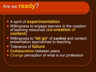 Are we  ready ? A spirit of  experimentation Willingness to engage learners in the creation of learning resources ( co-creation  of  content ) Willingness to “ let go ” of  control  and content presentation approaches to teaching Tolerance of  failure Collaboration  between peers Change  perception of what is our profession 