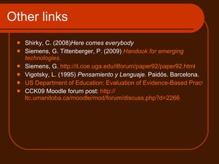 Other links  Shirky, C. (2008) Here comes everybody Siemens, G. Tittenberger, P. (2009)  Handook   for   emerging   technologies .  Siemens, G.  http://it.coe.uga.edu/itforum/paper92/paper92.html Vigotsky, L. (1995)  Pensamiento y Lenguaje.  Paidós. Barcelona. US Department of Education: Evaluation of Evidence-Based Practices in Online Learning. A Meta-Analysis and Review of Online Learning Studies CCK09 Moodle forum post:  http:// ltc.umanitoba.ca/moodle/mod/forum/discuss.php?d =2266   