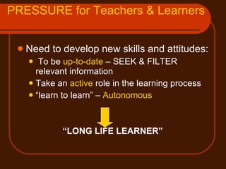 PRESSURE for Teachers & Learners Need to develop new skills and attitudes: To be  up-to-date  – SEEK & FILTER relevant information Take an  active  role in the learning process “ learn to learn” –  Autonomous   “ LONG LIFE LEARNER” 