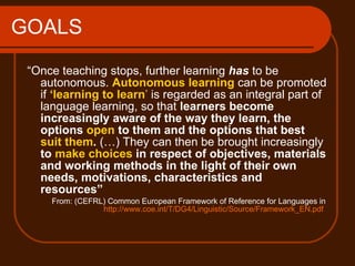 GOALS “ Once teaching stops, further learning  has   to be autonomous.  Autonomous learning  can be promoted if  ‘learning to learn ’  is regarded as an integral part of language learning, so that  learners become increasingly aware of the way they learn, the options  open  to them and the options that best  suit them .  (…) They can then be brought increasingly  to  make choices  in respect of objectives, materials and working methods in the light of their own needs, motivations, characteristics and resources” From:  (CEFRL) Common European Framework of Reference for Languages in  http://www.coe.int/T/DG4/Linguistic/Source/Framework_EN.pdf   